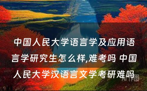 中国人民大学语言学及应用语言学研究生怎么样,难考吗 中国人民大学汉语言文学考研难吗