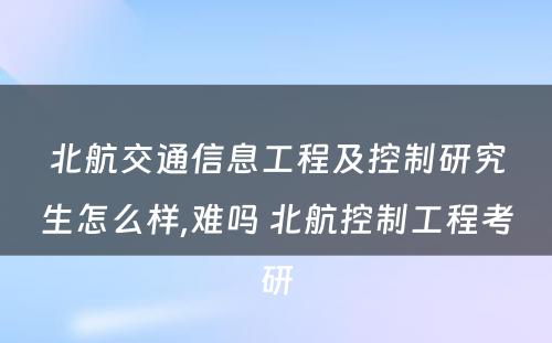 北航交通信息工程及控制研究生怎么样,难吗 北航控制工程考研