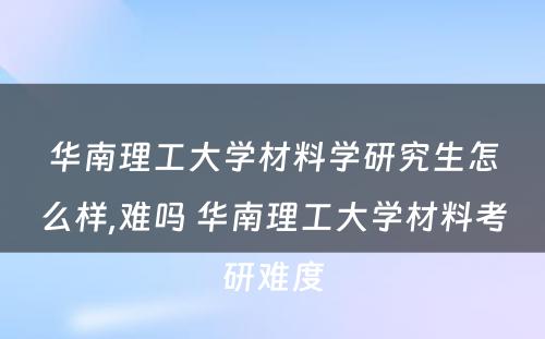 华南理工大学材料学研究生怎么样,难吗 华南理工大学材料考研难度