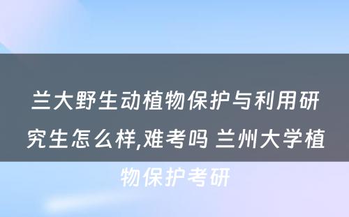 兰大野生动植物保护与利用研究生怎么样,难考吗 兰州大学植物保护考研