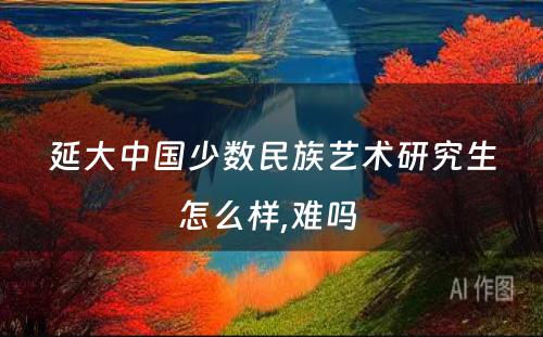 延大中国少数民族艺术研究生怎么样,难吗 