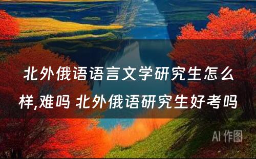 北外俄语语言文学研究生怎么样,难吗 北外俄语研究生好考吗