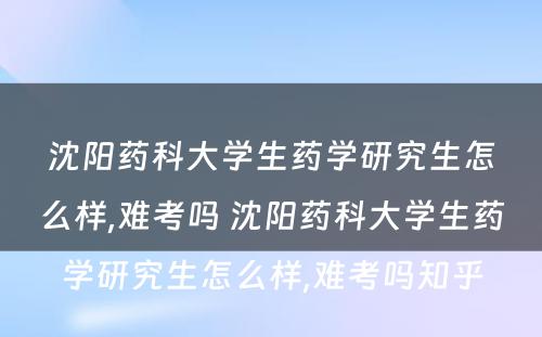 沈阳药科大学生药学研究生怎么样,难考吗 沈阳药科大学生药学研究生怎么样,难考吗知乎