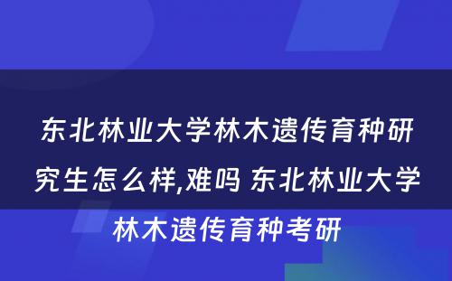 东北林业大学林木遗传育种研究生怎么样,难吗 东北林业大学林木遗传育种考研