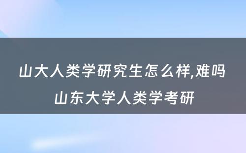 山大人类学研究生怎么样,难吗 山东大学人类学考研