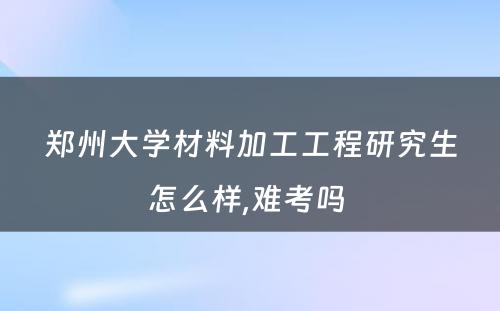 郑州大学材料加工工程研究生怎么样,难考吗 