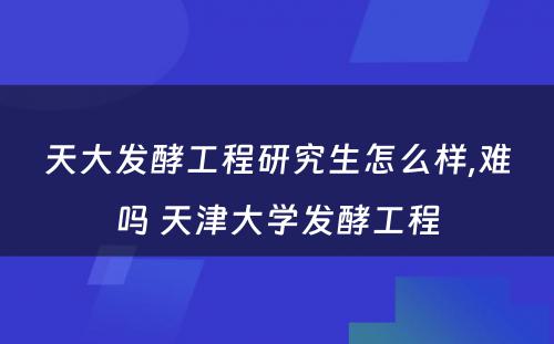 天大发酵工程研究生怎么样,难吗 天津大学发酵工程