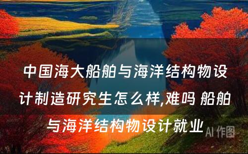 中国海大船舶与海洋结构物设计制造研究生怎么样,难吗 船舶与海洋结构物设计就业