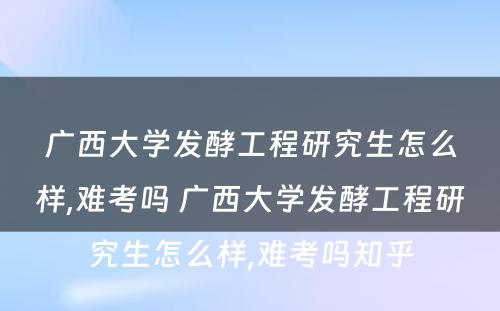 广西大学发酵工程研究生怎么样,难考吗 广西大学发酵工程研究生怎么样,难考吗知乎