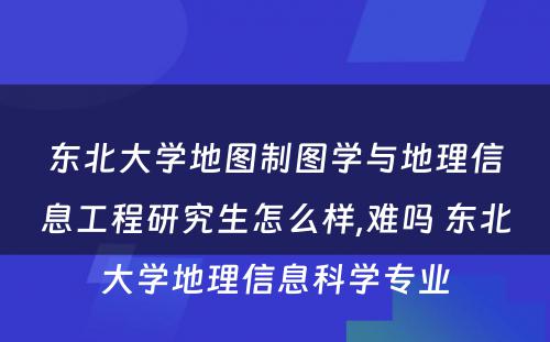 东北大学地图制图学与地理信息工程研究生怎么样,难吗 东北大学地理信息科学专业