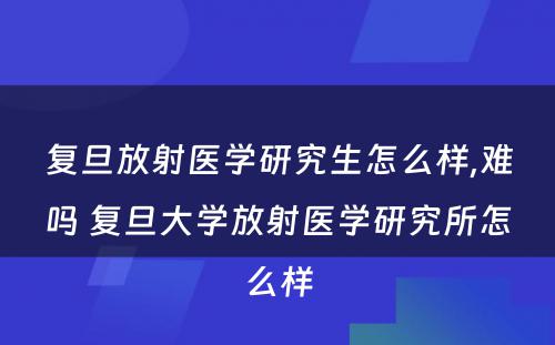 复旦放射医学研究生怎么样,难吗 复旦大学放射医学研究所怎么样