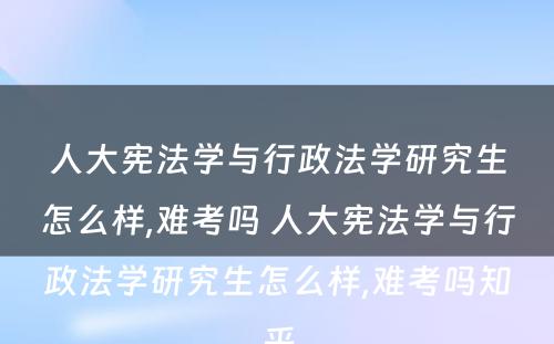 人大宪法学与行政法学研究生怎么样,难考吗 人大宪法学与行政法学研究生怎么样,难考吗知乎