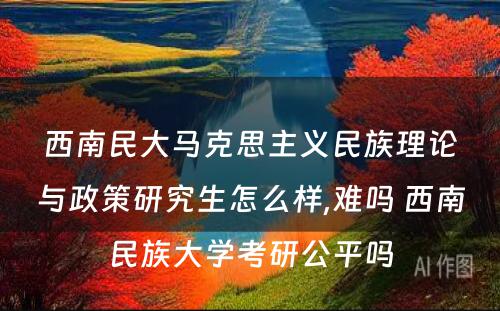 西南民大马克思主义民族理论与政策研究生怎么样,难吗 西南民族大学考研公平吗