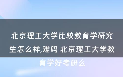 北京理工大学比较教育学研究生怎么样,难吗 北京理工大学教育学好考研么