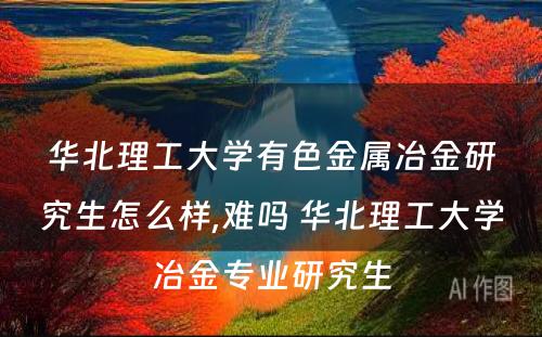 华北理工大学有色金属冶金研究生怎么样,难吗 华北理工大学冶金专业研究生