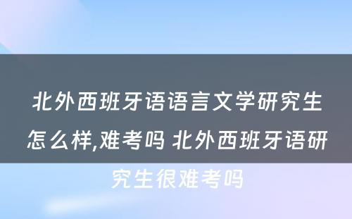 北外西班牙语语言文学研究生怎么样,难考吗 北外西班牙语研究生很难考吗