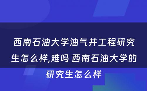 西南石油大学油气井工程研究生怎么样,难吗 西南石油大学的研究生怎么样