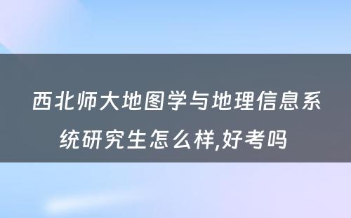 西北师大地图学与地理信息系统研究生怎么样,好考吗 