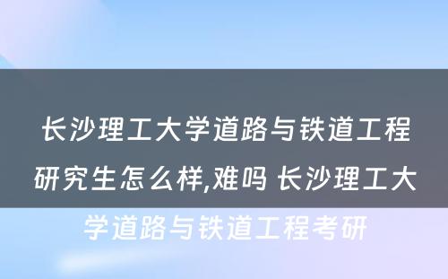 长沙理工大学道路与铁道工程研究生怎么样,难吗 长沙理工大学道路与铁道工程考研