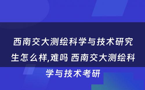 西南交大测绘科学与技术研究生怎么样,难吗 西南交大测绘科学与技术考研