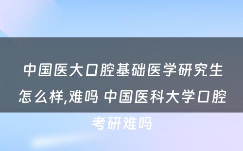 中国医大口腔基础医学研究生怎么样,难吗 中国医科大学口腔考研难吗