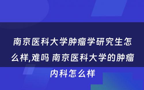 南京医科大学肿瘤学研究生怎么样,难吗 南京医科大学的肿瘤内科怎么样