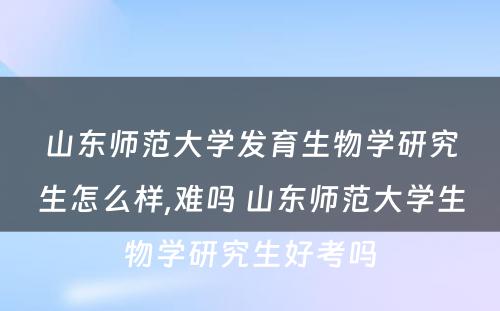 山东师范大学发育生物学研究生怎么样,难吗 山东师范大学生物学研究生好考吗