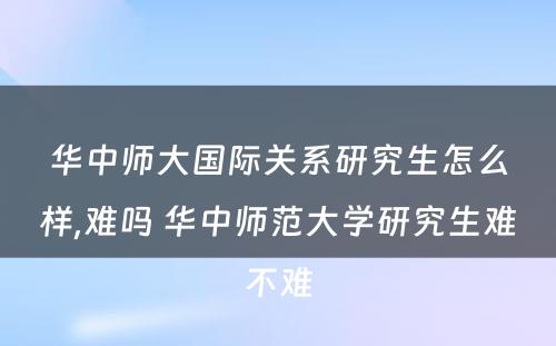 华中师大国际关系研究生怎么样,难吗 华中师范大学研究生难不难