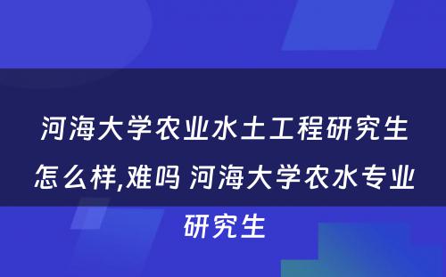 河海大学农业水土工程研究生怎么样,难吗 河海大学农水专业研究生