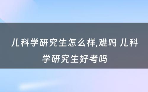 儿科学研究生怎么样,难吗 儿科学研究生好考吗