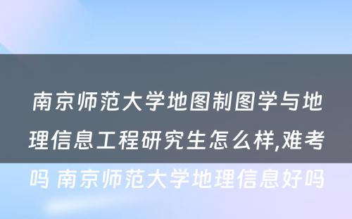 南京师范大学地图制图学与地理信息工程研究生怎么样,难考吗 南京师范大学地理信息好吗