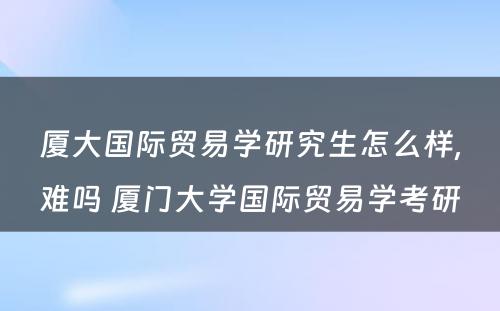 厦大国际贸易学研究生怎么样,难吗 厦门大学国际贸易学考研