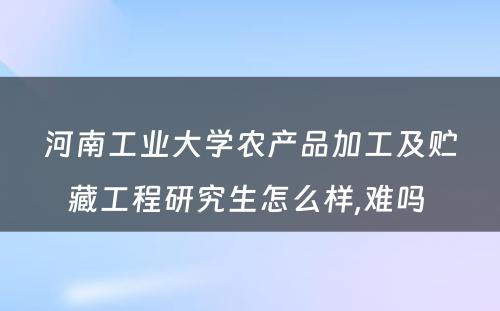 河南工业大学农产品加工及贮藏工程研究生怎么样,难吗 