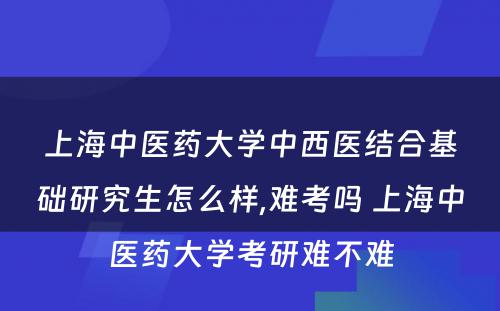 上海中医药大学中西医结合基础研究生怎么样,难考吗 上海中医药大学考研难不难