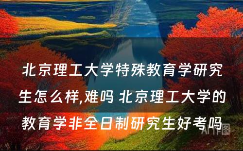 北京理工大学特殊教育学研究生怎么样,难吗 北京理工大学的教育学非全日制研究生好考吗