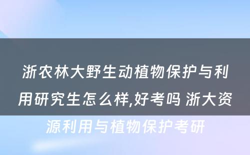 浙农林大野生动植物保护与利用研究生怎么样,好考吗 浙大资源利用与植物保护考研