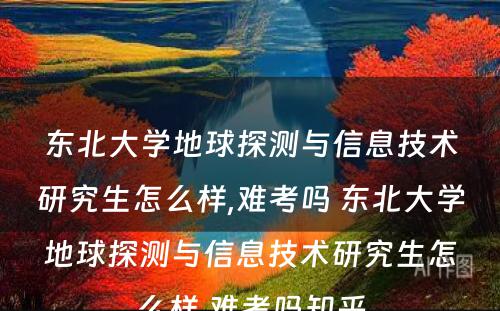 东北大学地球探测与信息技术研究生怎么样,难考吗 东北大学地球探测与信息技术研究生怎么样,难考吗知乎