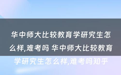 华中师大比较教育学研究生怎么样,难考吗 华中师大比较教育学研究生怎么样,难考吗知乎