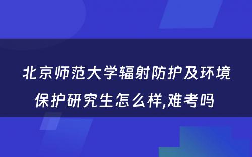 北京师范大学辐射防护及环境保护研究生怎么样,难考吗 