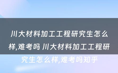 川大材料加工工程研究生怎么样,难考吗 川大材料加工工程研究生怎么样,难考吗知乎