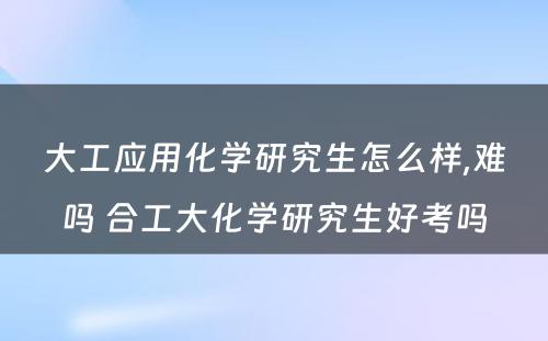 大工应用化学研究生怎么样,难吗 合工大化学研究生好考吗