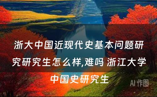 浙大中国近现代史基本问题研究研究生怎么样,难吗 浙江大学中国史研究生