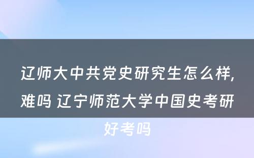 辽师大中共党史研究生怎么样,难吗 辽宁师范大学中国史考研好考吗