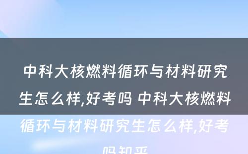 中科大核燃料循环与材料研究生怎么样,好考吗 中科大核燃料循环与材料研究生怎么样,好考吗知乎