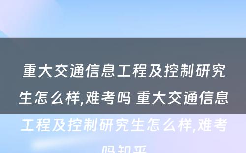 重大交通信息工程及控制研究生怎么样,难考吗 重大交通信息工程及控制研究生怎么样,难考吗知乎