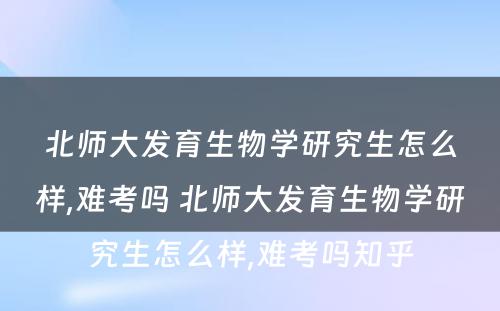 北师大发育生物学研究生怎么样,难考吗 北师大发育生物学研究生怎么样,难考吗知乎