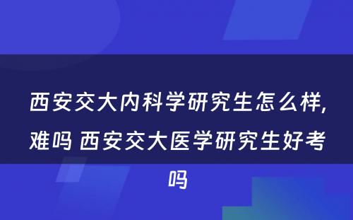 西安交大内科学研究生怎么样,难吗 西安交大医学研究生好考吗