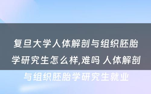 复旦大学人体解剖与组织胚胎学研究生怎么样,难吗 人体解剖与组织胚胎学研究生就业