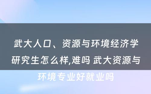 武大人口、资源与环境经济学研究生怎么样,难吗 武大资源与环境专业好就业吗