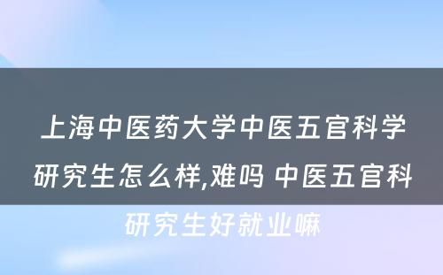 上海中医药大学中医五官科学研究生怎么样,难吗 中医五官科研究生好就业嘛